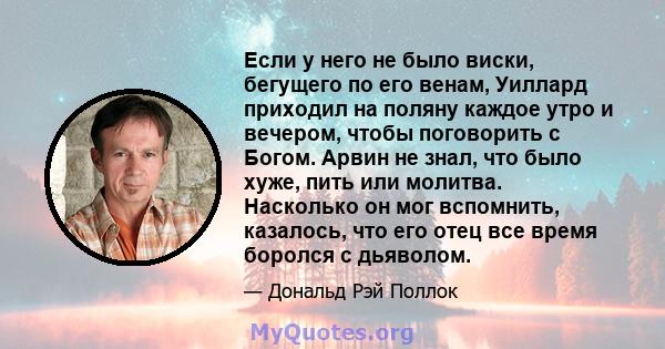 Если у него не было виски, бегущего по его венам, Уиллард приходил на поляну каждое утро и вечером, чтобы поговорить с Богом. Арвин не знал, что было хуже, пить или молитва. Насколько он мог вспомнить, казалось, что его 