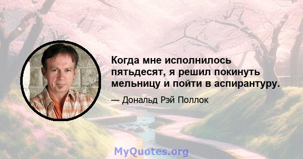 Когда мне исполнилось пятьдесят, я решил покинуть мельницу и пойти в аспирантуру.