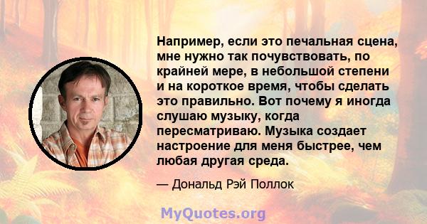 Например, если это печальная сцена, мне нужно так почувствовать, по крайней мере, в небольшой степени и на короткое время, чтобы сделать это правильно. Вот почему я иногда слушаю музыку, когда пересматриваю. Музыка