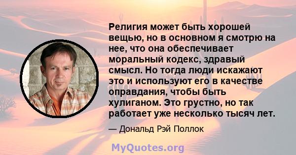 Религия может быть хорошей вещью, но в основном я смотрю на нее, что она обеспечивает моральный кодекс, здравый смысл. Но тогда люди искажают это и используют его в качестве оправдания, чтобы быть хулиганом. Это