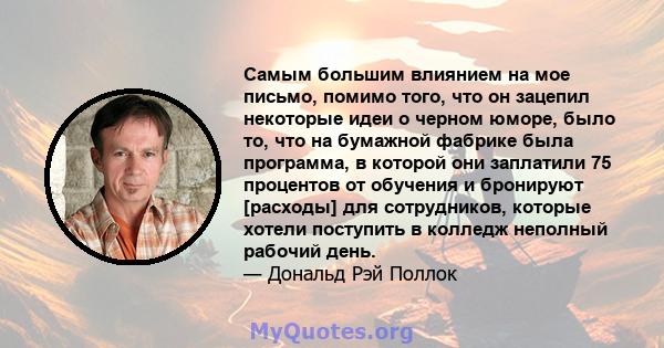 Самым большим влиянием на мое письмо, помимо того, что он зацепил некоторые идеи о черном юморе, было то, что на бумажной фабрике была программа, в которой они заплатили 75 процентов от обучения и бронируют [расходы]