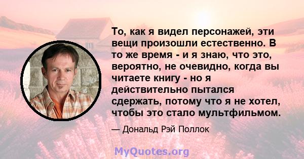 То, как я видел персонажей, эти вещи произошли естественно. В то же время - и я знаю, что это, вероятно, не очевидно, когда вы читаете книгу - но я действительно пытался сдержать, потому что я не хотел, чтобы это стало