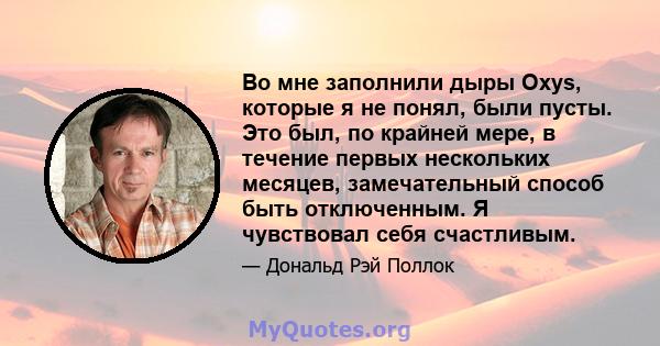 Во мне заполнили дыры Oxys, которые я не понял, были пусты. Это был, по крайней мере, в течение первых нескольких месяцев, замечательный способ быть отключенным. Я чувствовал себя счастливым.