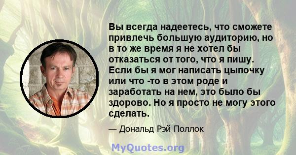 Вы всегда надеетесь, что сможете привлечь большую аудиторию, но в то же время я не хотел бы отказаться от того, что я пишу. Если бы я мог написать цыпочку или что -то в этом роде и заработать на нем, это было бы