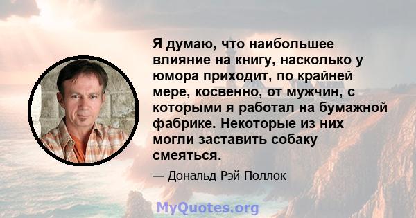 Я думаю, что наибольшее влияние на книгу, насколько у юмора приходит, по крайней мере, косвенно, от мужчин, с которыми я работал на бумажной фабрике. Некоторые из них могли заставить собаку смеяться.