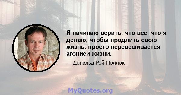 Я начинаю верить, что все, что я делаю, чтобы продлить свою жизнь, просто перевешивается агонией жизни.