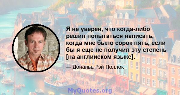 Я не уверен, что когда-либо решил попытаться написать, когда мне было сорок пять, если бы я еще не получил эту степень [на английском языке].