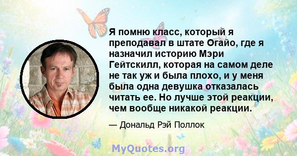 Я помню класс, который я преподавал в штате Огайо, где я назначил историю Мэри Гейтскилл, которая на самом деле не так уж и была плохо, и у меня была одна девушка отказалась читать ее. Но лучше этой реакции, чем вообще