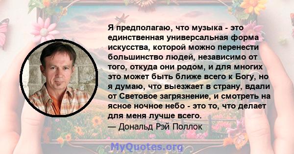 Я предполагаю, что музыка - это единственная универсальная форма искусства, которой можно перенести большинство людей, независимо от того, откуда они родом, и для многих это может быть ближе всего к Богу, но я думаю,