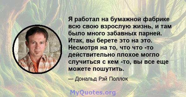 Я работал на бумажной фабрике всю свою взрослую жизнь, и там было много забавных парней. Итак, вы берете это на это. Несмотря на то, что что -то действительно плохое могло случиться с кем -то, вы все еще можете пошутить.