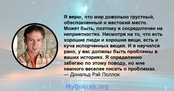 Я верю, что мир довольно грустный, обеспокоенный и жестокий место. Может быть, поэтому я сосредоточен на неприятностях. Несмотря на то, что есть хорошие люди и хорошие вещи, есть и куча испорченных вещей. И я научился