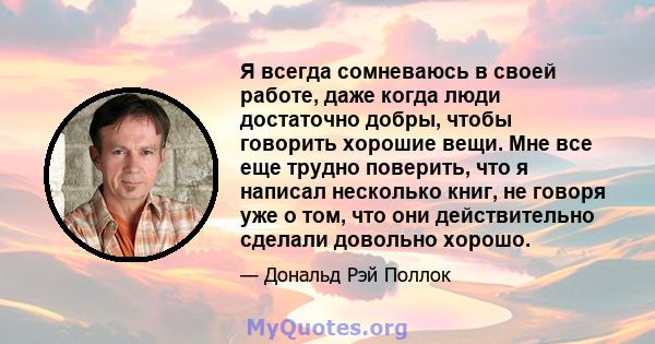 Я всегда сомневаюсь в своей работе, даже когда люди достаточно добры, чтобы говорить хорошие вещи. Мне все еще трудно поверить, что я написал несколько книг, не говоря уже о том, что они действительно сделали довольно