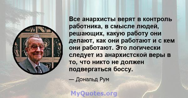 Все анархисты верят в контроль работника, в смысле людей, решающих, какую работу они делают, как они работают и с кем они работают. Это логически следует из анархистской веры в то, что никто не должен подвергаться боссу.