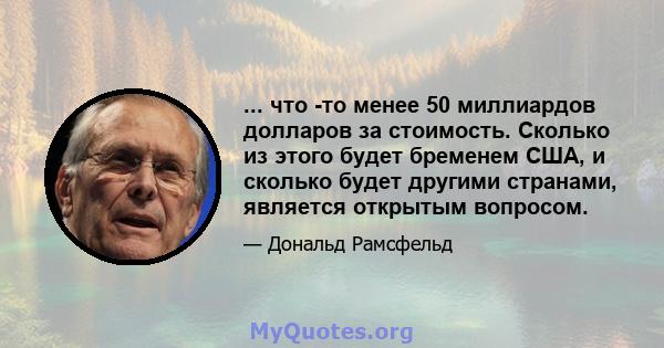 ... что -то менее 50 миллиардов долларов за стоимость. Сколько из этого будет бременем США, и сколько будет другими странами, является открытым вопросом.