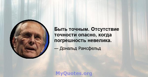 Быть точным. Отсутствие точности опасно, когда погрешность невелика.