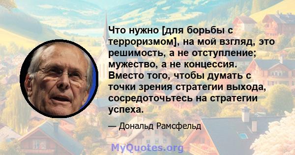 Что нужно [для борьбы с терроризмом], на мой взгляд, это решимость, а не отступление; мужество, а не концессия. Вместо того, чтобы думать с точки зрения стратегии выхода, сосредоточьтесь на стратегии успеха.