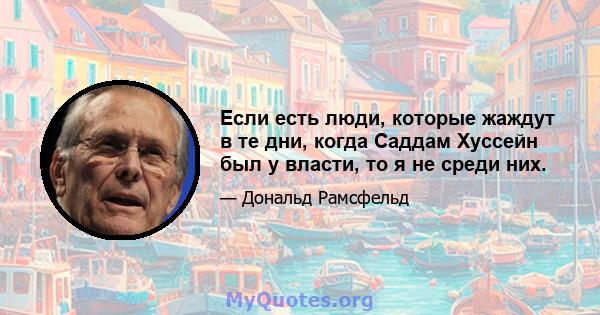 Если есть люди, которые жаждут в те дни, когда Саддам Хуссейн был у власти, то я не среди них.