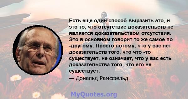 Есть еще один способ выразить это, и это то, что отсутствие доказательств не является доказательством отсутствия. Это в основном говорит то же самое по -другому. Просто потому, что у вас нет доказательств того, что что