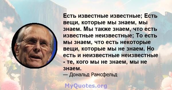 Есть известные известные; Есть вещи, которые мы знаем, мы знаем. Мы также знаем, что есть известные неизвестные; То есть мы знаем, что есть некоторые вещи, которые мы не знаем. Но есть и неизвестные неизвестные - те,