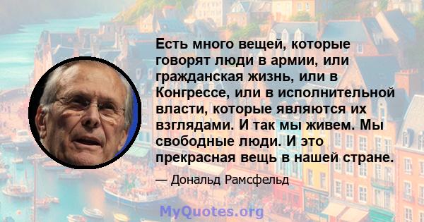 Есть много вещей, которые говорят люди в армии, или гражданская жизнь, или в Конгрессе, или в исполнительной власти, которые являются их взглядами. И так мы живем. Мы свободные люди. И это прекрасная вещь в нашей стране.