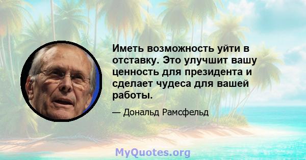 Иметь возможность уйти в отставку. Это улучшит вашу ценность для президента и сделает чудеса для вашей работы.