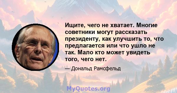 Ищите, чего не хватает. Многие советники могут рассказать президенту, как улучшить то, что предлагается или что ушло не так. Мало кто может увидеть того, чего нет.