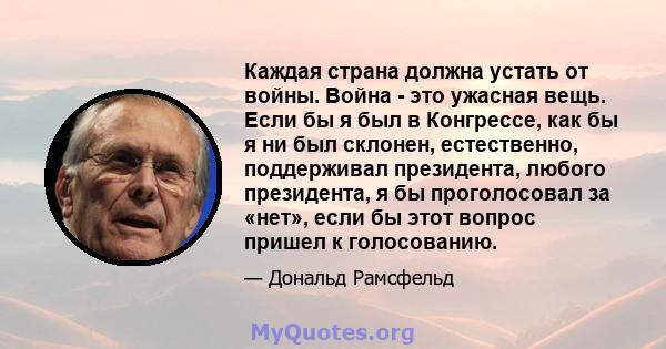 Каждая страна должна устать от войны. Война - это ужасная вещь. Если бы я был в Конгрессе, как бы я ни был склонен, естественно, поддерживал президента, любого президента, я бы проголосовал за «нет», если бы этот вопрос 