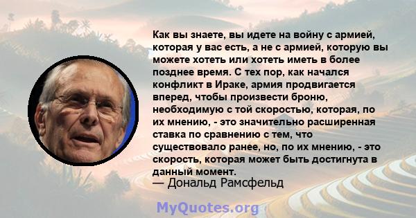 Как вы знаете, вы идете на войну с армией, которая у вас есть, а не с армией, которую вы можете хотеть или хотеть иметь в более позднее время. С тех пор, как начался конфликт в Ираке, армия продвигается вперед, чтобы