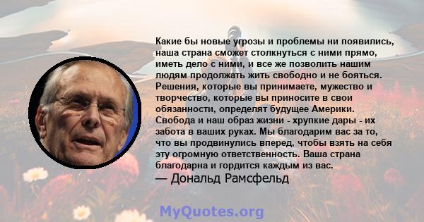 Какие бы новые угрозы и проблемы ни появились, наша страна сможет столкнуться с ними прямо, иметь дело с ними, и все же позволить нашим людям продолжать жить свободно и не бояться. Решения, которые вы принимаете,