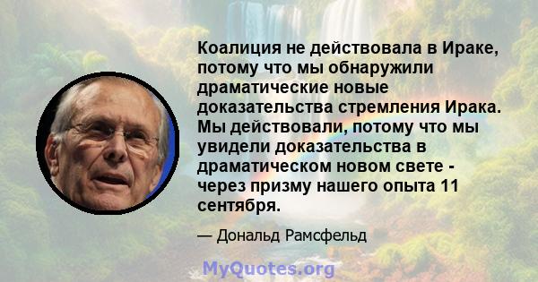 Коалиция не действовала в Ираке, потому что мы обнаружили драматические новые доказательства стремления Ирака. Мы действовали, потому что мы увидели доказательства в драматическом новом свете - через призму нашего опыта 