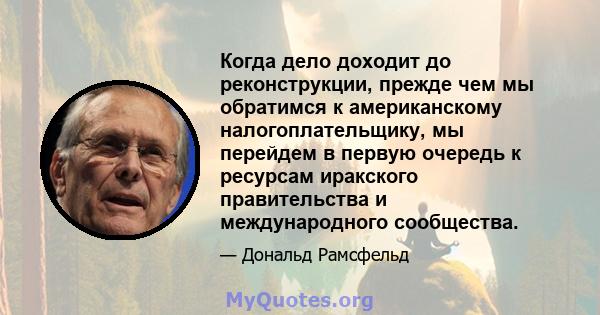 Когда дело доходит до реконструкции, прежде чем мы обратимся к американскому налогоплательщику, мы перейдем в первую очередь к ресурсам иракского правительства и международного сообщества.