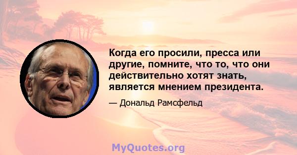 Когда его просили, пресса или другие, помните, что то, что они действительно хотят знать, является мнением президента.