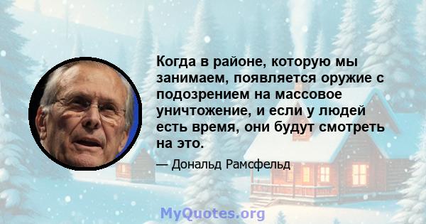 Когда в районе, которую мы занимаем, появляется оружие с подозрением на массовое уничтожение, и если у людей есть время, они будут смотреть на это.