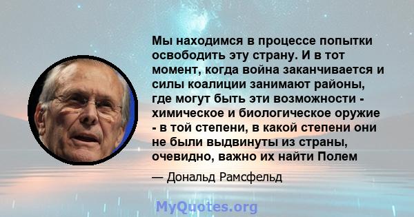 Мы находимся в процессе попытки освободить эту страну. И в тот момент, когда война заканчивается и силы коалиции занимают районы, где могут быть эти возможности - химическое и биологическое оружие - в той степени, в