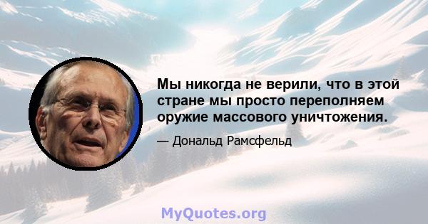 Мы никогда не верили, что в этой стране мы просто переполняем оружие массового уничтожения.