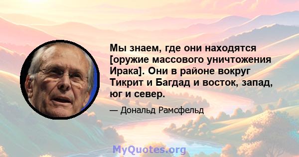 Мы знаем, где они находятся [оружие массового уничтожения Ирака]. Они в районе вокруг Тикрит и Багдад и восток, запад, юг и север.