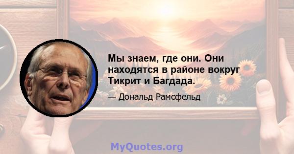 Мы знаем, где они. Они находятся в районе вокруг Тикрит и Багдада.