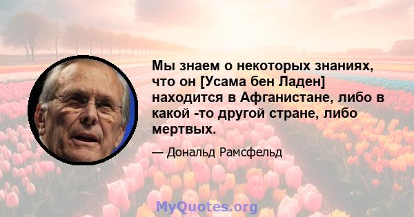 Мы знаем о некоторых знаниях, что он [Усама бен Ладен] находится в Афганистане, либо в какой -то другой стране, либо мертвых.