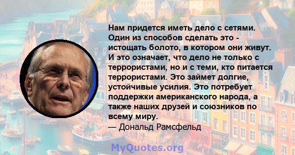 Нам придется иметь дело с сетями. Один из способов сделать это - истощать болото, в котором они живут. И это означает, что дело не только с террористами, но и с теми, кто питается террористами. Это займет долгие,