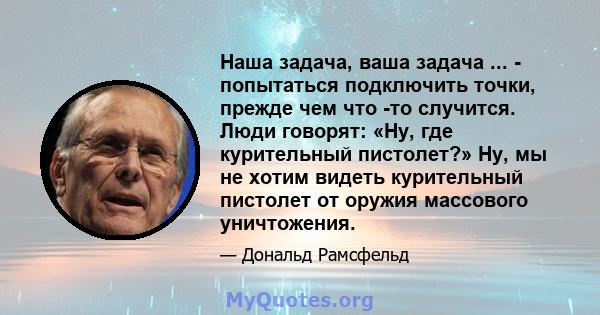 Наша задача, ваша задача ... - попытаться подключить точки, прежде чем что -то случится. Люди говорят: «Ну, где курительный пистолет?» Ну, мы не хотим видеть курительный пистолет от оружия массового уничтожения.