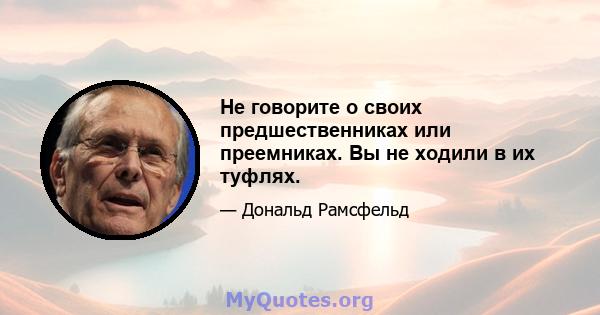 Не говорите о своих предшественниках или преемниках. Вы не ходили в их туфлях.