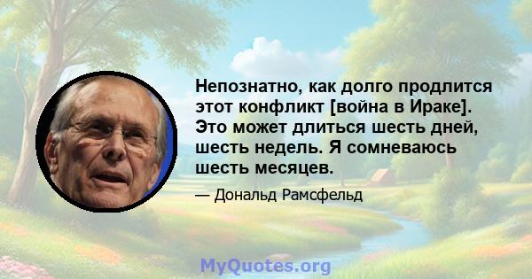 Непознатно, как долго продлится этот конфликт [война в Ираке]. Это может длиться шесть дней, шесть недель. Я сомневаюсь шесть месяцев.