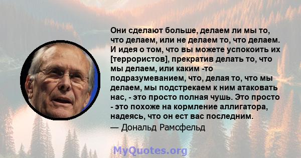 Они сделают больше, делаем ли мы то, что делаем, или не делаем то, что делаем. И идея о том, что вы можете успокоить их [террористов], прекратив делать то, что мы делаем, или каким -то подразумеванием, что, делая то,