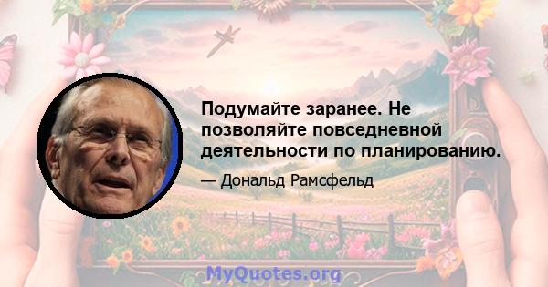 Подумайте заранее. Не позволяйте повседневной деятельности по планированию.