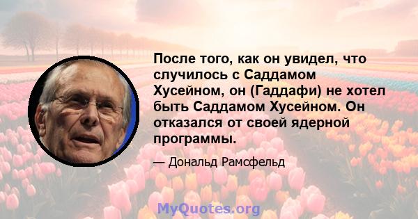 После того, как он увидел, что случилось с Саддамом Хусейном, он (Гаддафи) не хотел быть Саддамом Хусейном. Он отказался от своей ядерной программы.