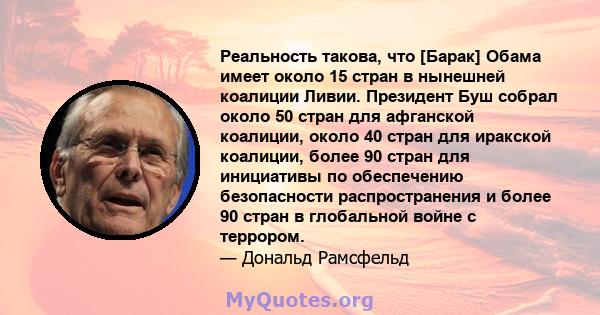 Реальность такова, что [Барак] Обама имеет около 15 стран в нынешней коалиции Ливии. Президент Буш собрал около 50 стран для афганской коалиции, около 40 стран для иракской коалиции, более 90 стран для инициативы по