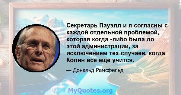 Секретарь Пауэлл и я согласны с каждой отдельной проблемой, которая когда -либо была до этой администрации, за исключением тех случаев, когда Колин все еще учится.