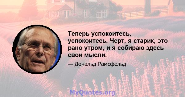 Теперь успокоитесь, успокоитесь. Черт, я старик, это рано утром, и я собираю здесь свои мысли.