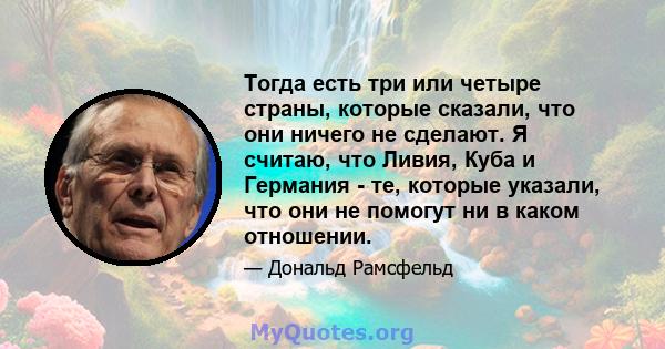 Тогда есть три или четыре страны, которые сказали, что они ничего не сделают. Я считаю, что Ливия, Куба и Германия - те, которые указали, что они не помогут ни в каком отношении.