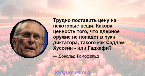 Трудно поставить цену на некоторые вещи. Какова ценность того, что ядерное оружие не попадет в руки диктатора, такого как Саддам Хуссейн - или Гадхафи?